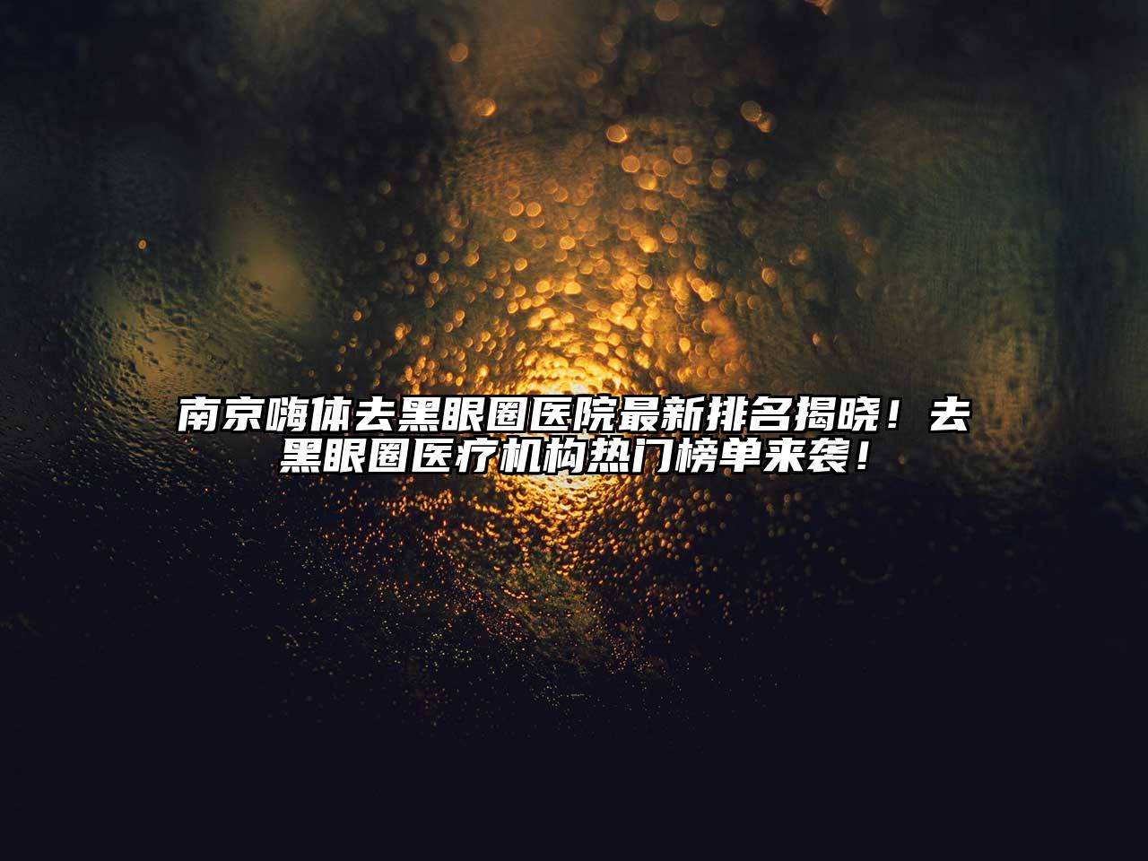 南京嗨体去黑眼圈医院最新排名揭晓！去黑眼圈医疗机构热门榜单来袭！
