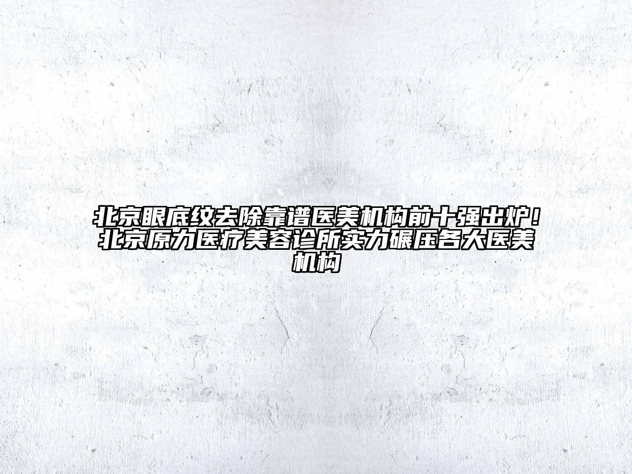 北京眼底纹去除靠谱医美机构前十强出炉！北京原力医疗美容诊所实力碾压各大医美机构