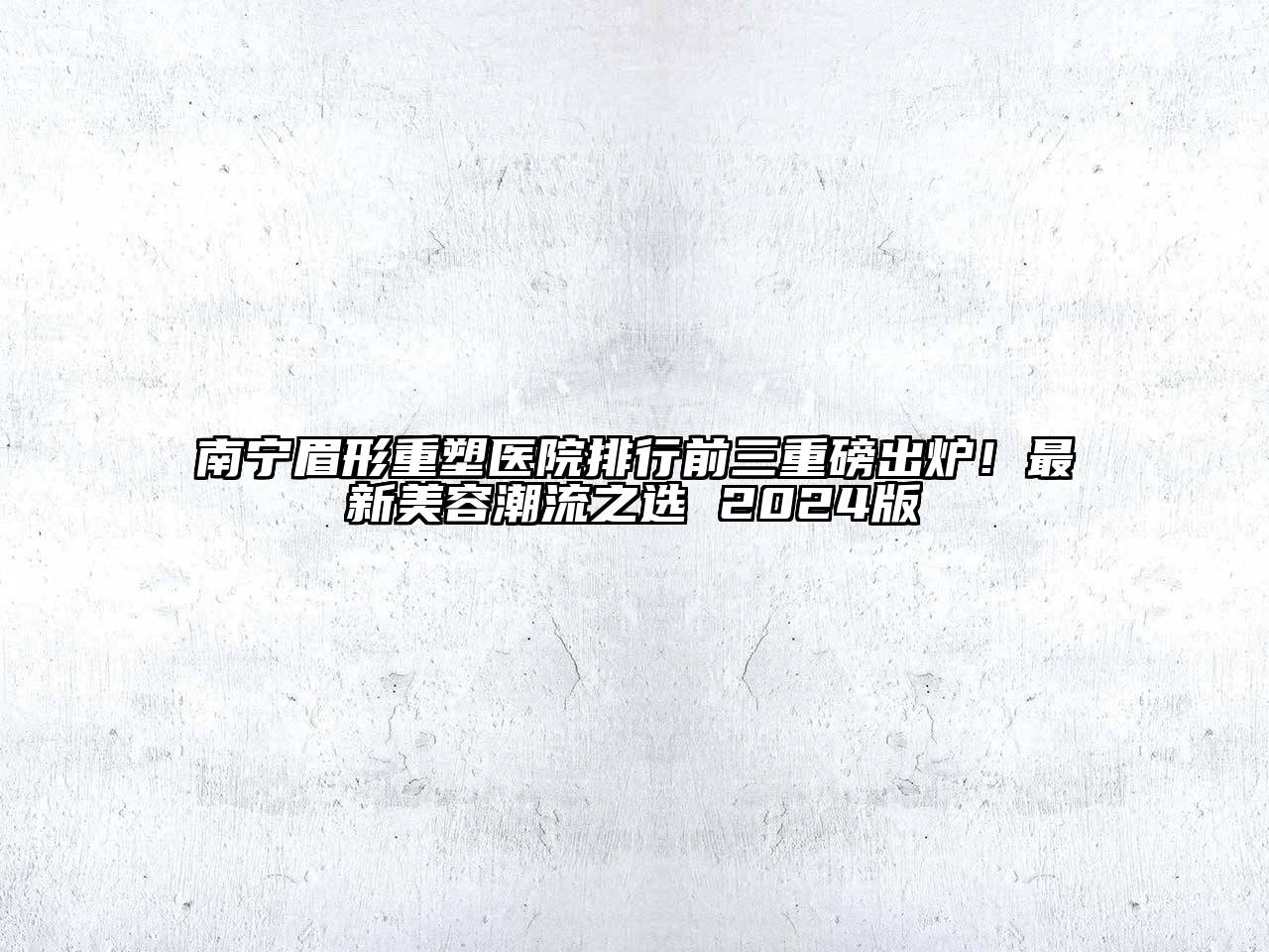 南宁眉形重塑医院排行前三重磅出炉！最新美容潮流之选 2024版