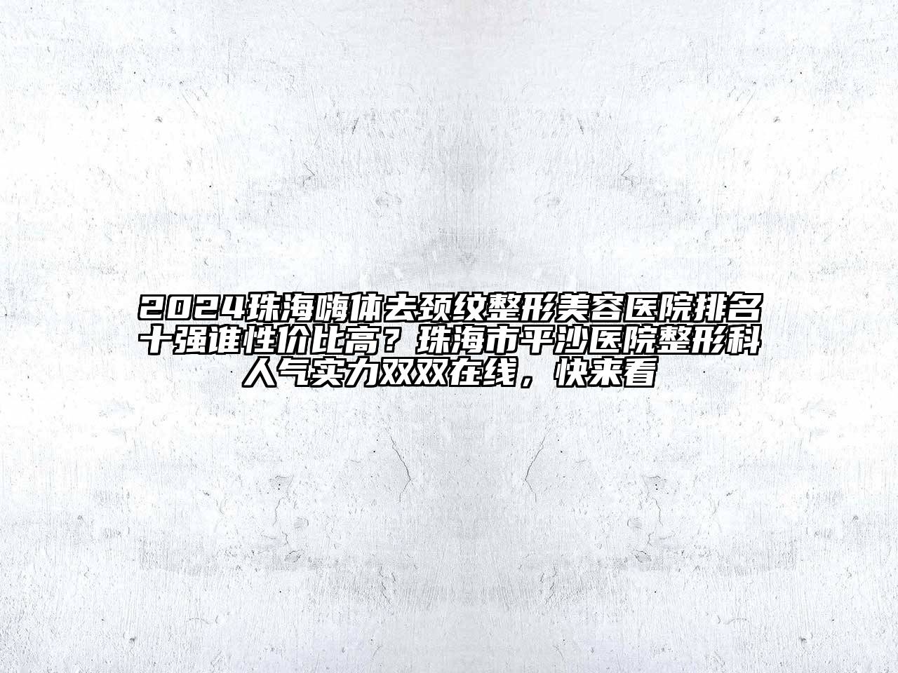 2024珠海嗨体去颈纹整形美容医院排名十强谁性价比高？珠海市平沙医院整形科人气实力双双在线，快来看
