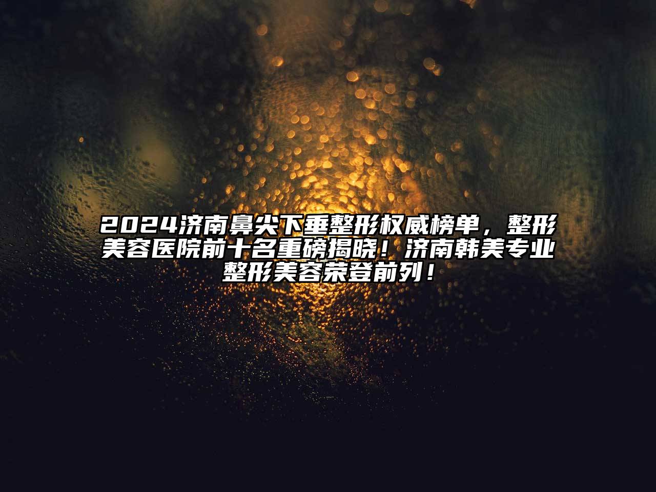 2024济南鼻尖下垂整形权威榜单，整形美容医院前十名重磅揭晓！济南韩美专业整形美容荣登前列！