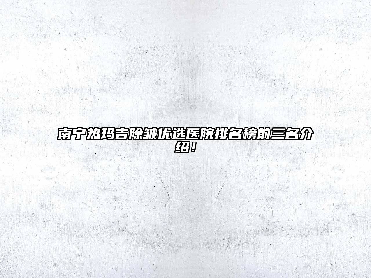 南宁热玛吉除皱优选医院排名榜前三名介绍！