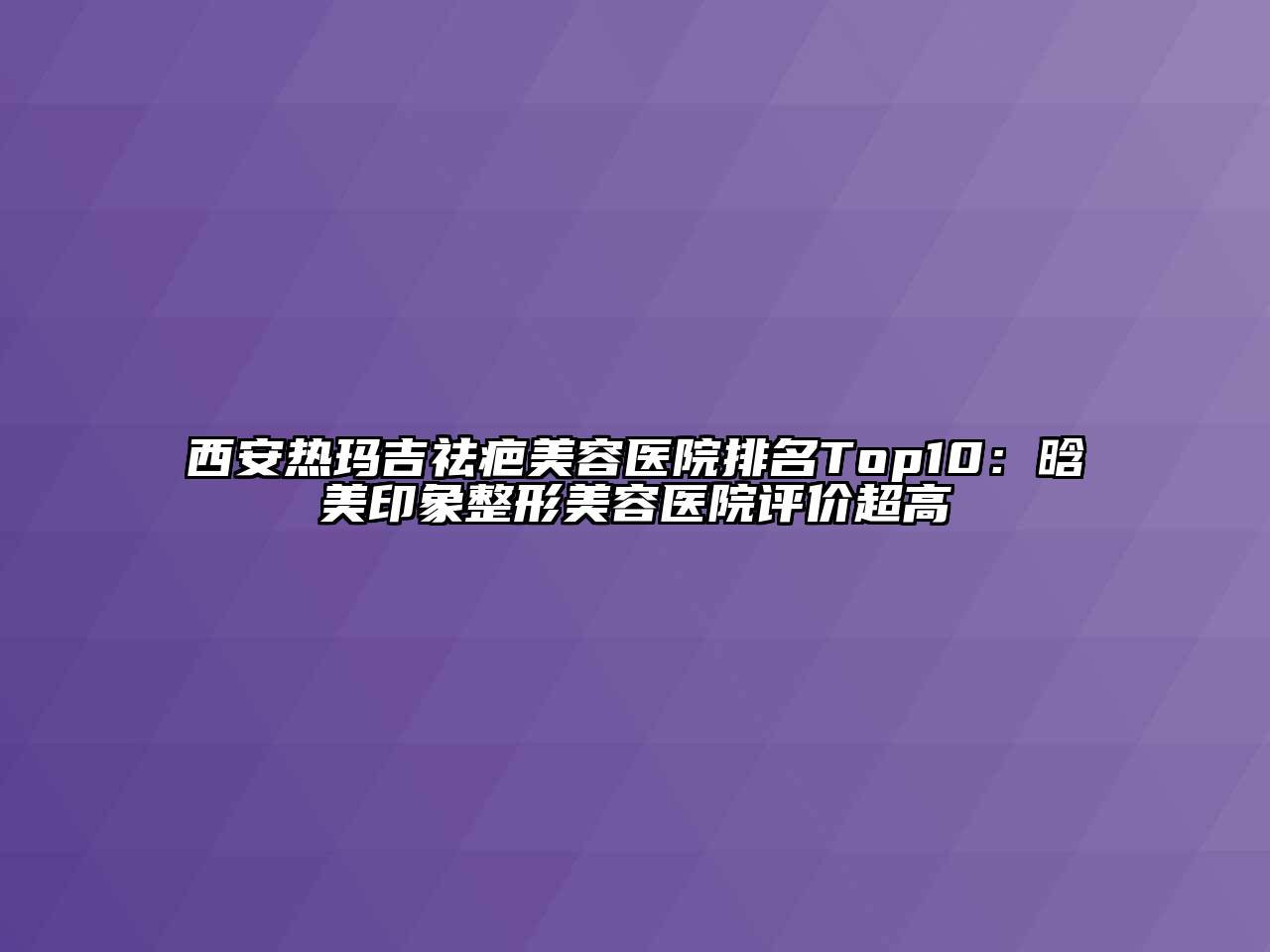 西安热玛吉祛疤美容医院排名Top10：晗美印象整形美容医院评价超高