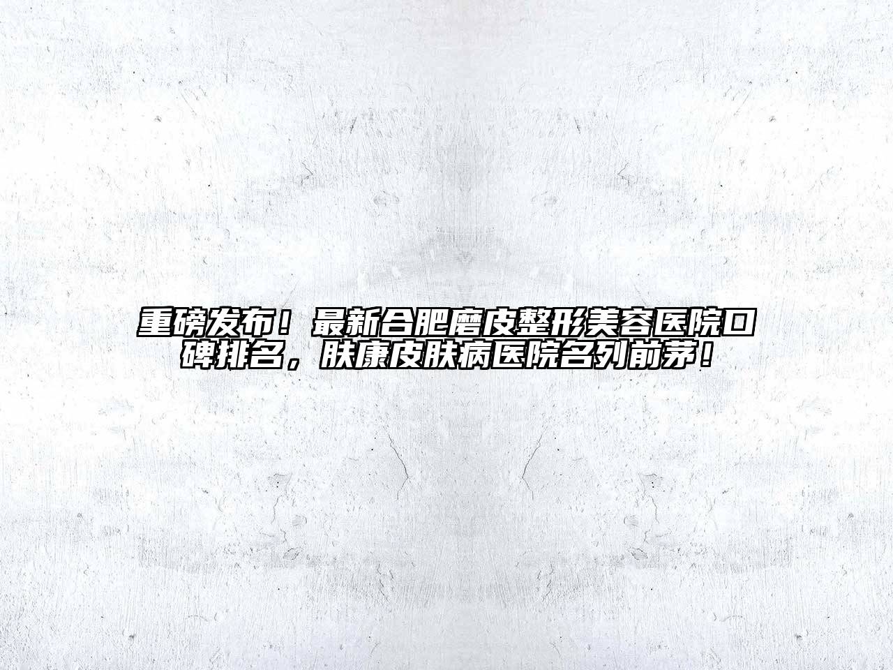 重磅发布！最新合肥磨皮整形美容医院口碑排名，肤康皮肤病医院名列前茅！