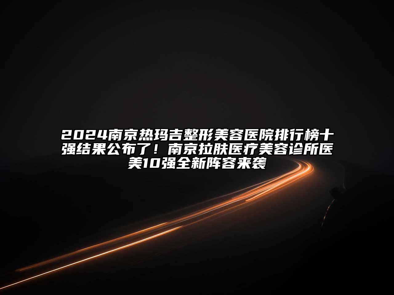 2024南京热玛吉整形美容医院排行榜十强结果公布了！南京拉肤医疗美容诊所医美10强全新阵容来袭