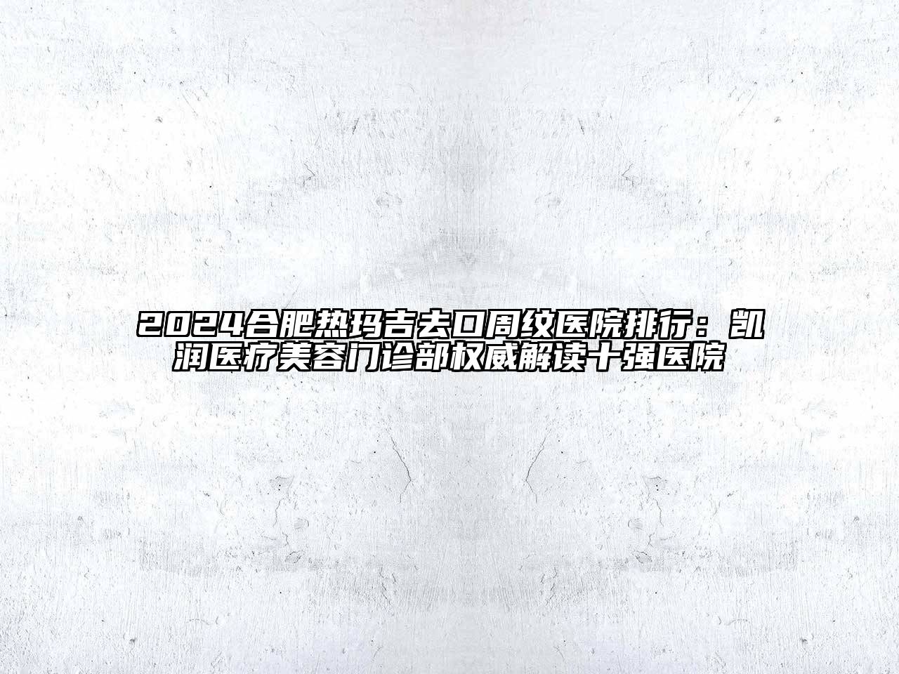 2024合肥热玛吉去口周纹医院排行：凯润医疗美容门诊部权威解读十强医院