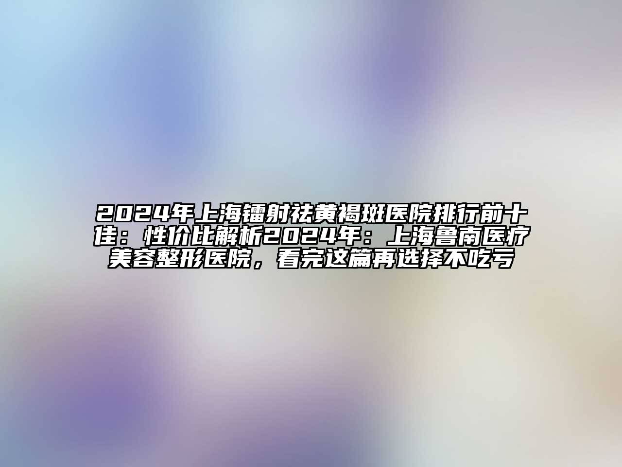 2024年上海镭射祛黄褐斑医院排行前十佳：性价比解析2024年：上海鲁南医疗美容整形医院，看完这篇再选择不吃亏