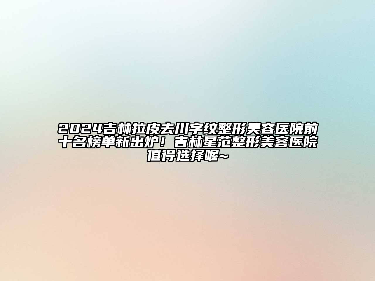 2024吉林拉皮去川字纹整形美容医院前十名榜单新出炉！吉林星范整形美容医院值得选择喔~