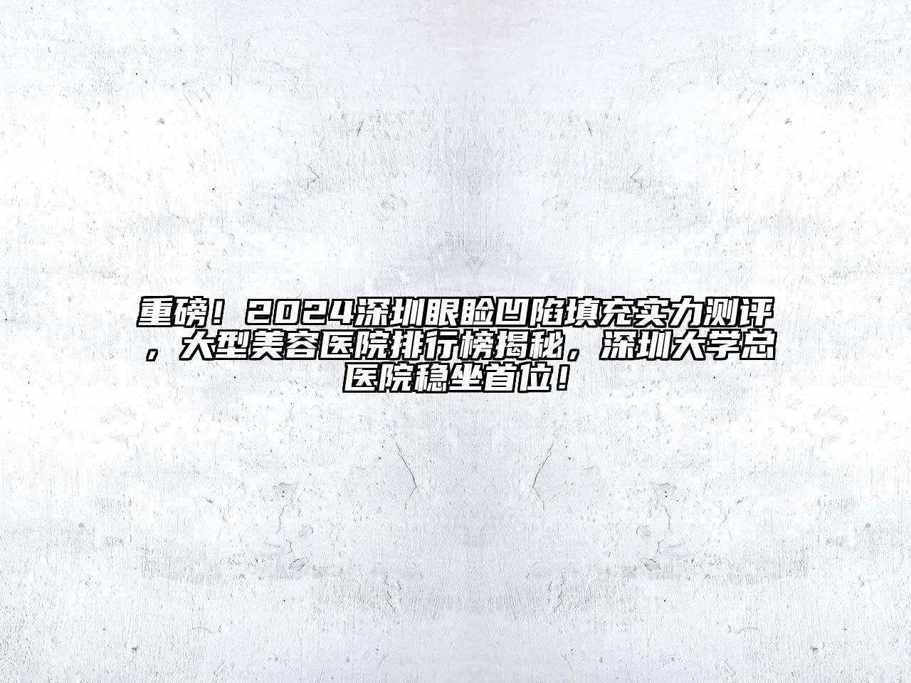 重磅！2024深圳眼睑凹陷填充实力测评，大型美容医院排行榜揭秘，深圳大学总医院稳坐首位！