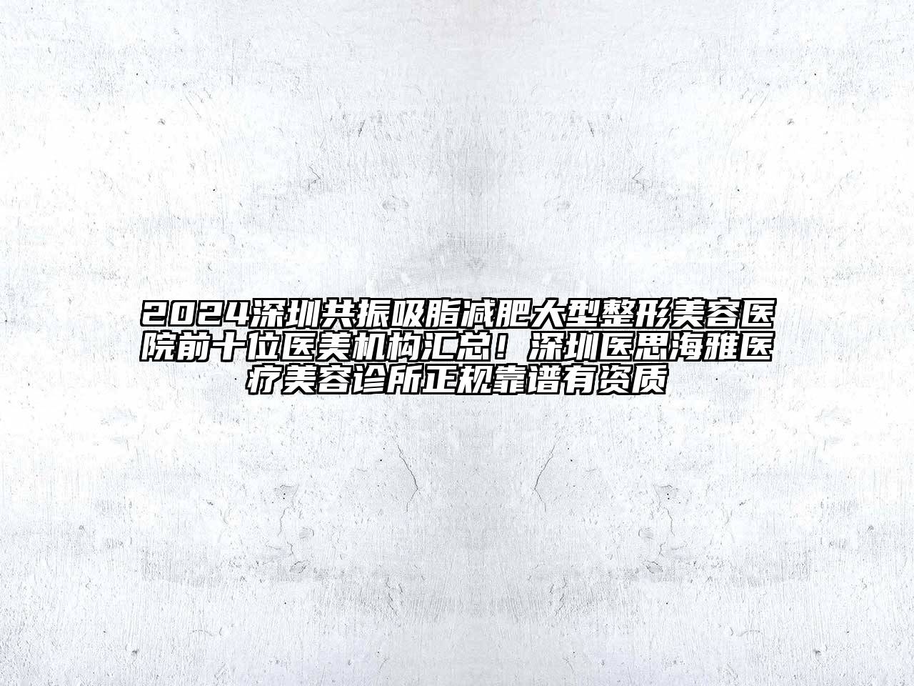 2024深圳共振吸脂减肥大型整形美容医院前十位医美机构汇总！深圳医思海雅医疗美容诊所正规靠谱有资质