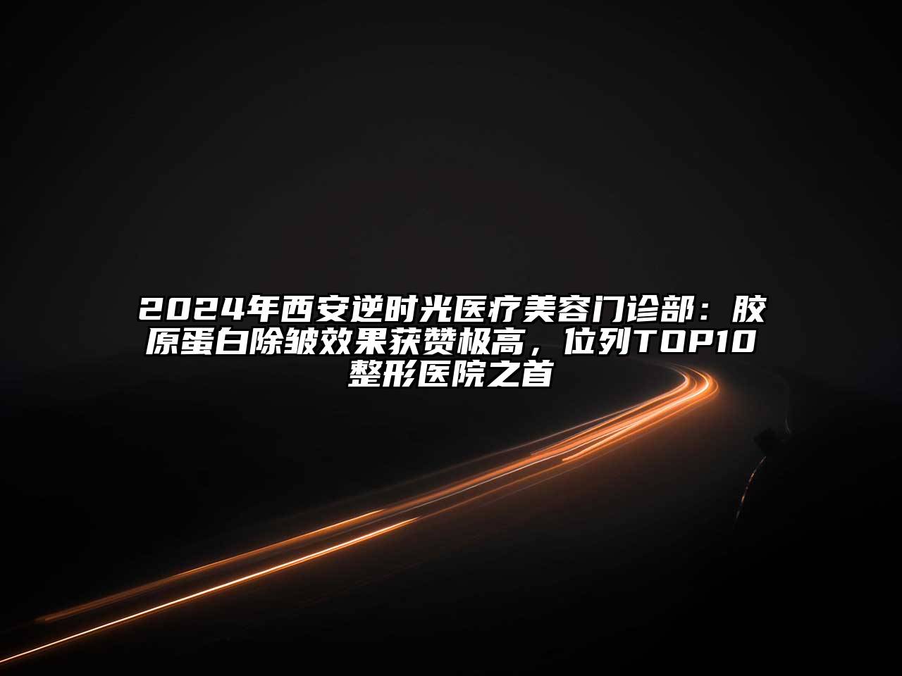 2024年西安逆时光医疗美容门诊部：胶原蛋白除皱效果获赞极高，位列TOP10整形医院之首