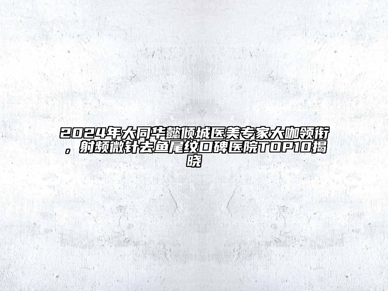 2024年大同华懿倾城医美专家大咖领衔，射频微针去鱼尾纹口碑医院TOP10揭晓