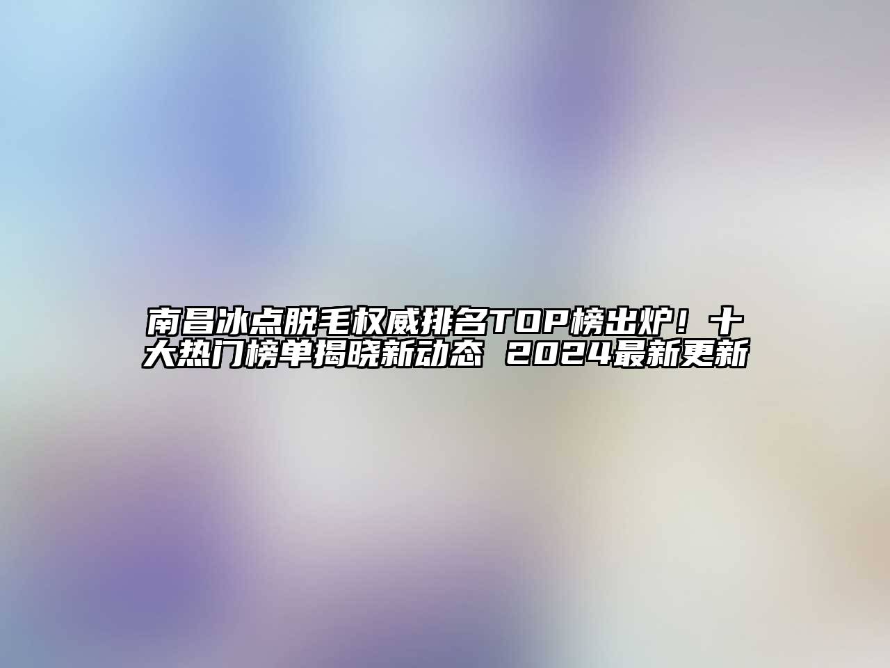 南昌冰点脱毛权威排名TOP榜出炉！十大热门榜单揭晓新动态 2024最新更新