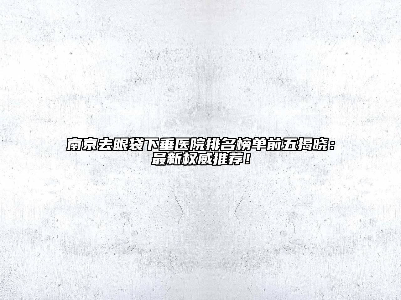 南京去眼袋下垂医院排名榜单前五揭晓：最新权威推荐！