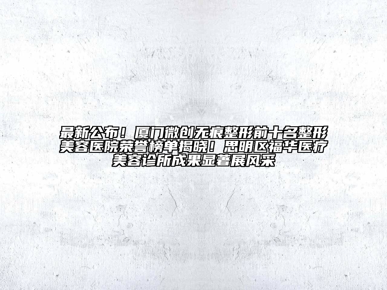 最新公布！厦门微创无痕整形前十名整形美容医院荣誉榜单揭晓！思明区福华医疗美容诊所成果显著展风采
