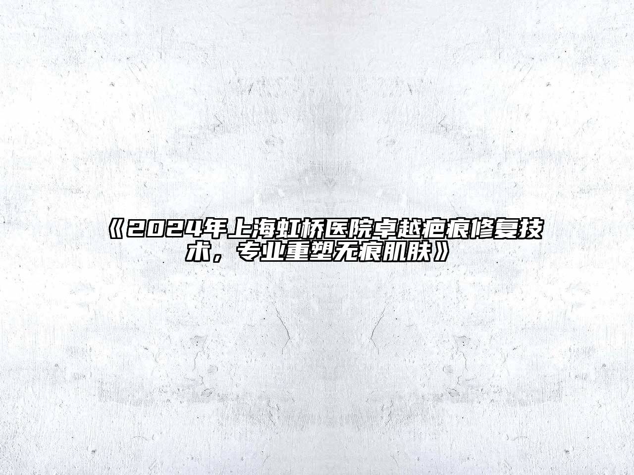 2024年上海虹桥医院卓越疤痕修复技术，专业重塑无痕肌肤