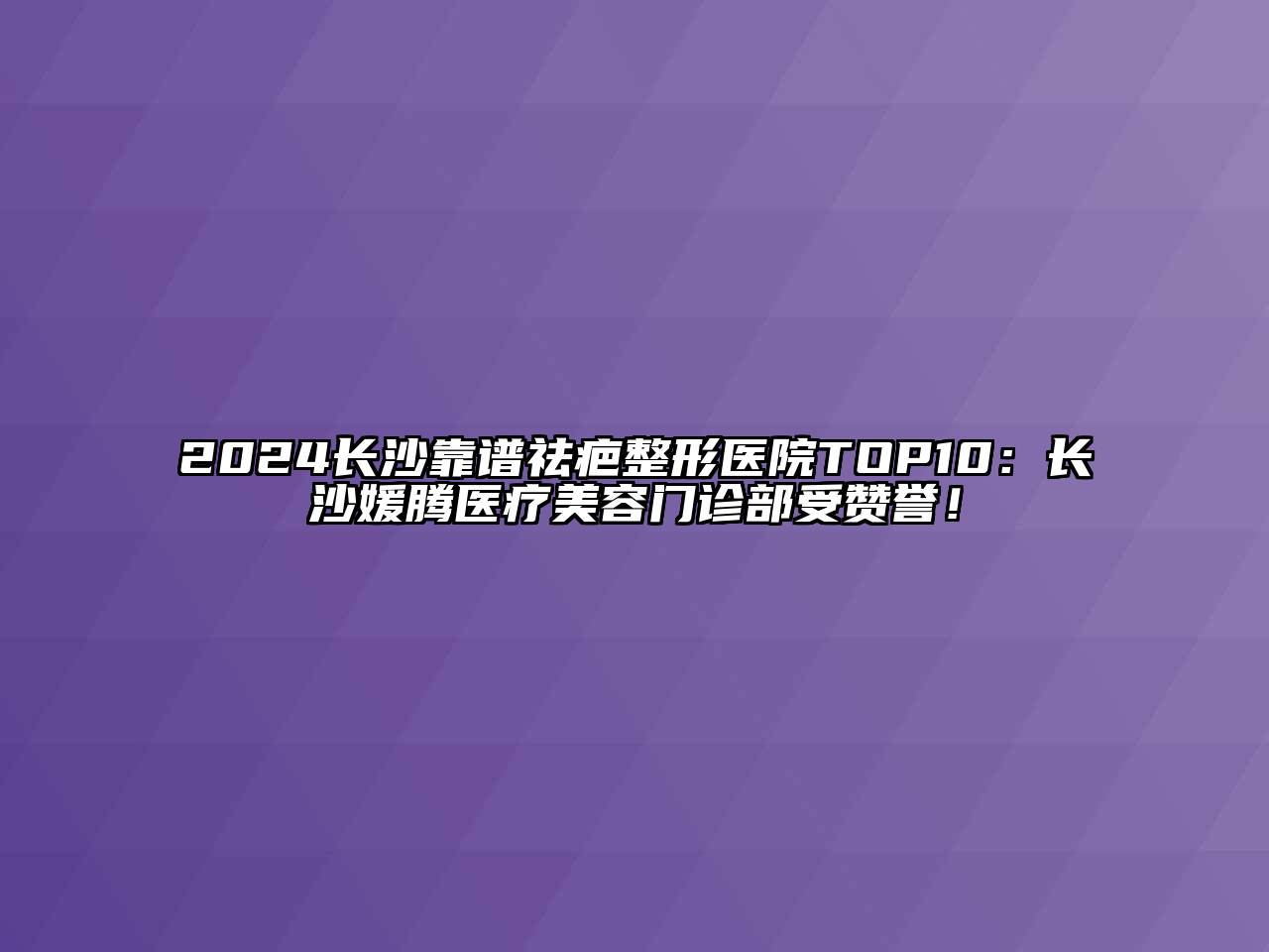 2024长沙靠谱祛疤整形医院TOP10：长沙媛腾医疗美容门诊部受赞誉！
