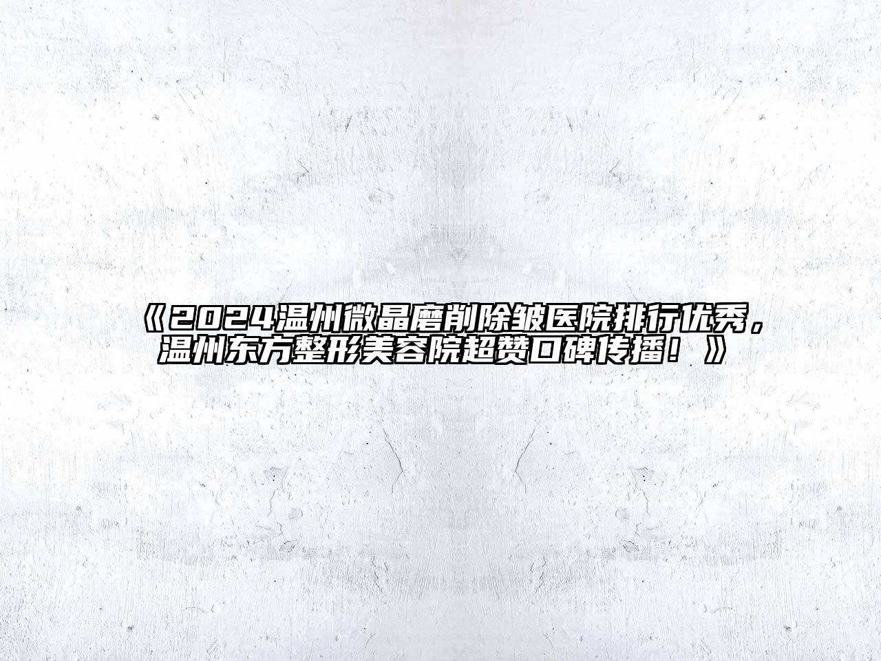 2024温州微晶磨削除皱医院排行优秀，温州东方整形美容院超赞口碑传播！