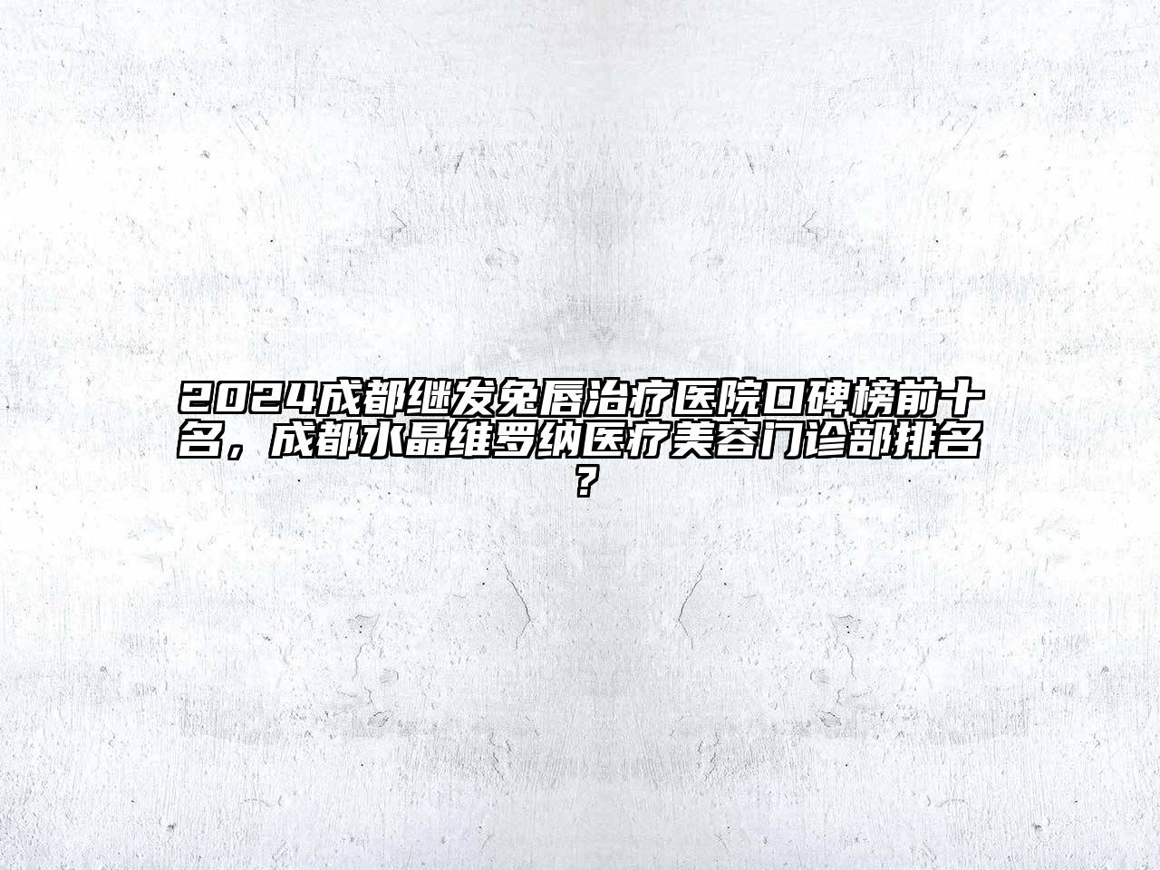 2024成都继发兔唇治疗医院口碑榜前十名，成都水晶维罗纳医疗美容门诊部排名？