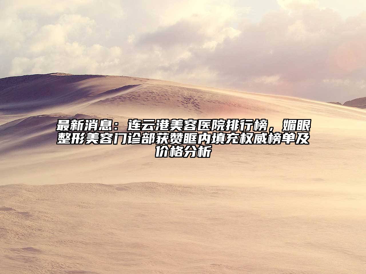 最新消息：连云港美容医院排行榜，媚眼整形美容门诊部获赞眶内填充权威榜单及价格分析