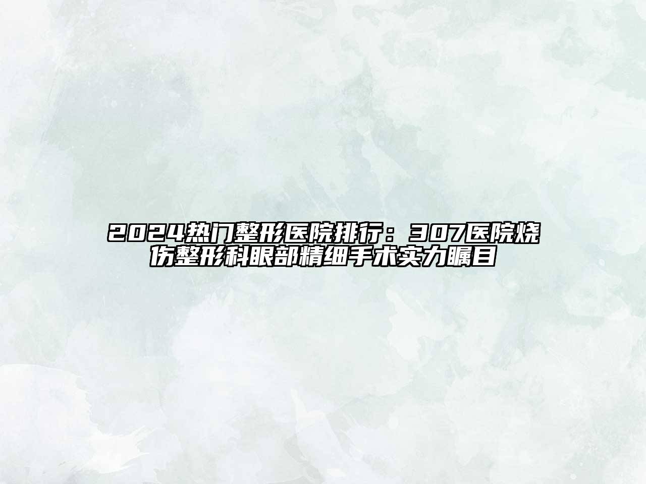 2024热门整形医院排行：307医院烧伤整形科眼部精细手术实力瞩目