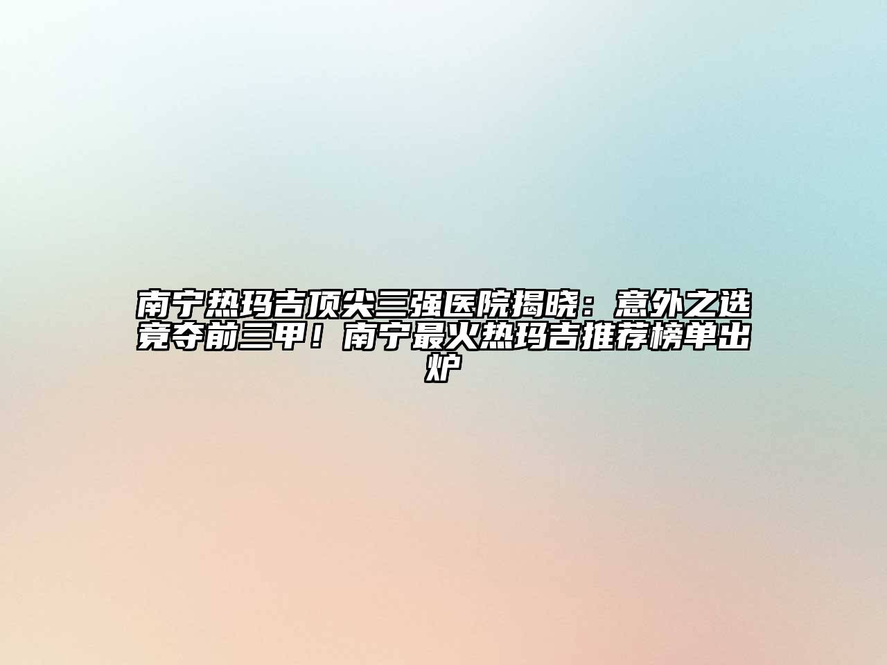 南宁热玛吉顶尖三强医院揭晓：意外之选竟夺前三甲！南宁最火热玛吉推荐榜单出炉