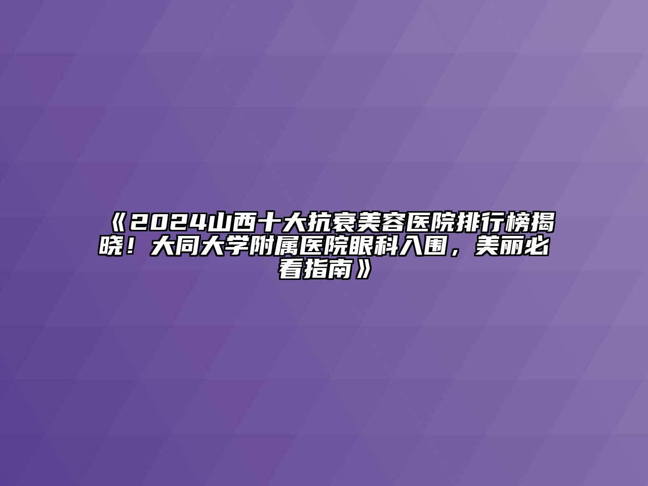 2024山西十大抗衰美容医院排行榜揭晓！大同大学附属医院眼科入围，美丽必看指南