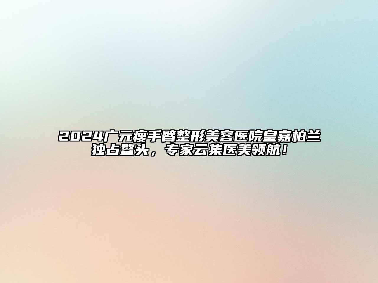 2024广元瘦手臂整形美容医院皇嘉柏兰独占鳌头，专家云集医美领航！
