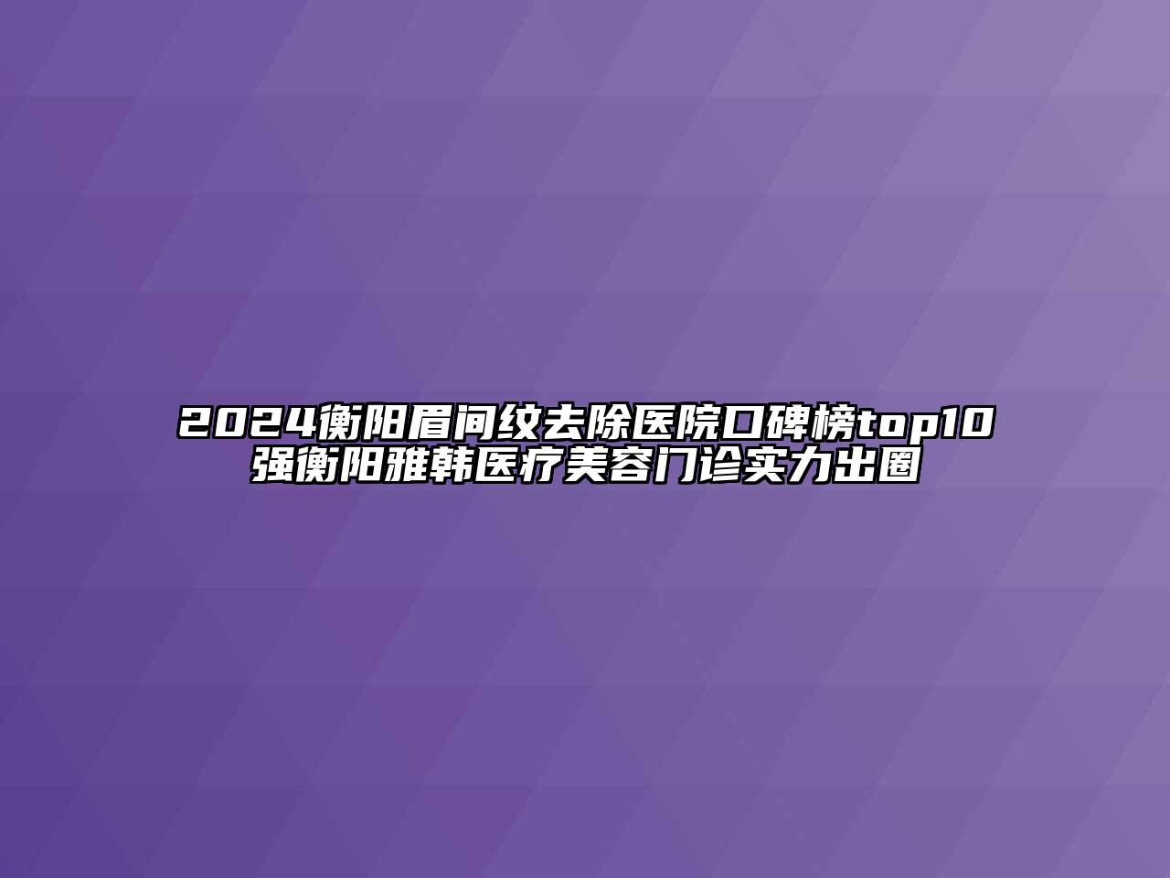 2024衡阳眉间纹去除医院口碑榜top10强衡阳雅韩医疗美容门诊实力出圈