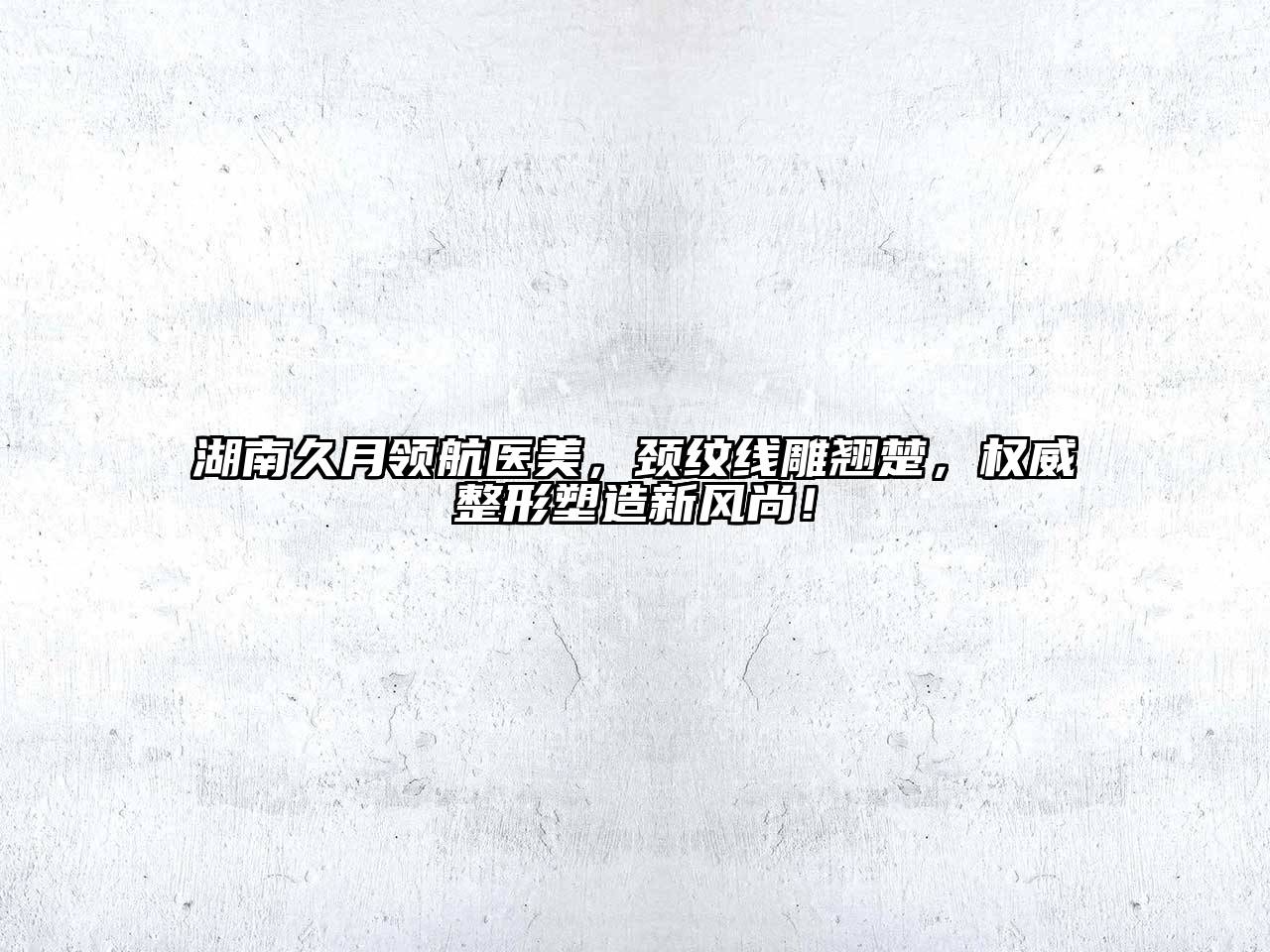 湖南久月领航医美，颈纹线雕翘楚，权威整形塑造新风尚！
