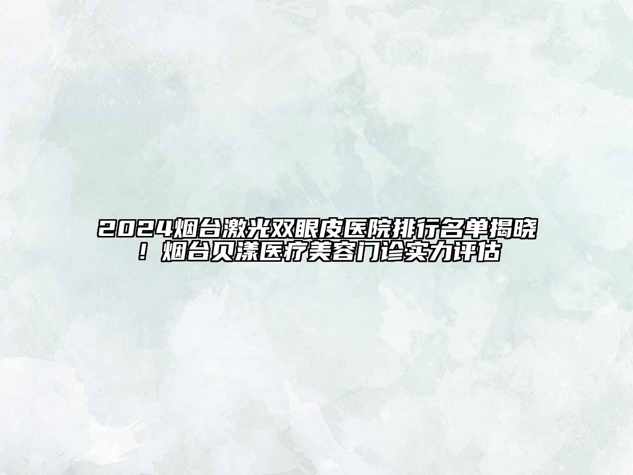 2024烟台激光双眼皮医院排行名单揭晓！烟台贝漾医疗美容门诊实力评估