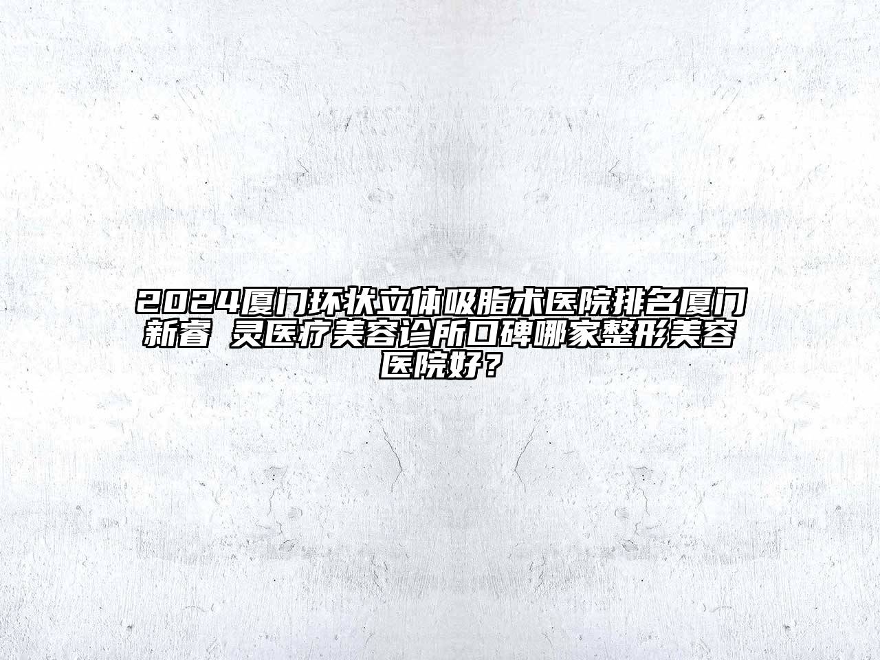2024厦门环状立体吸脂术医院排名厦门新睿妡灵医疗美容诊所口碑哪家整形美容医院好？