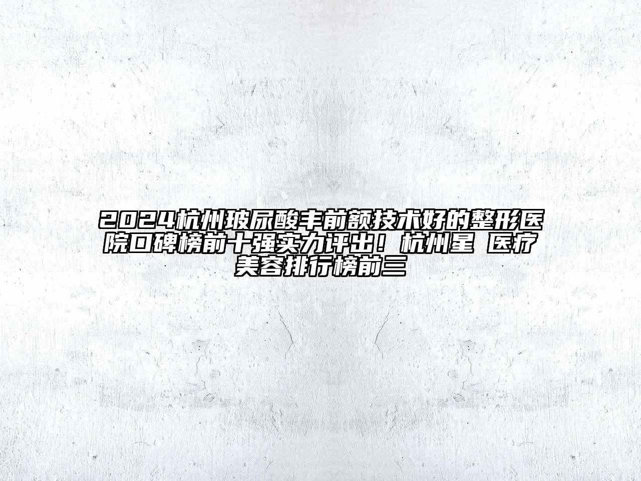 2024杭州玻尿酸丰前额技术好的整形医院口碑榜前十强实力评出！杭州星媞医疗美容排行榜前三