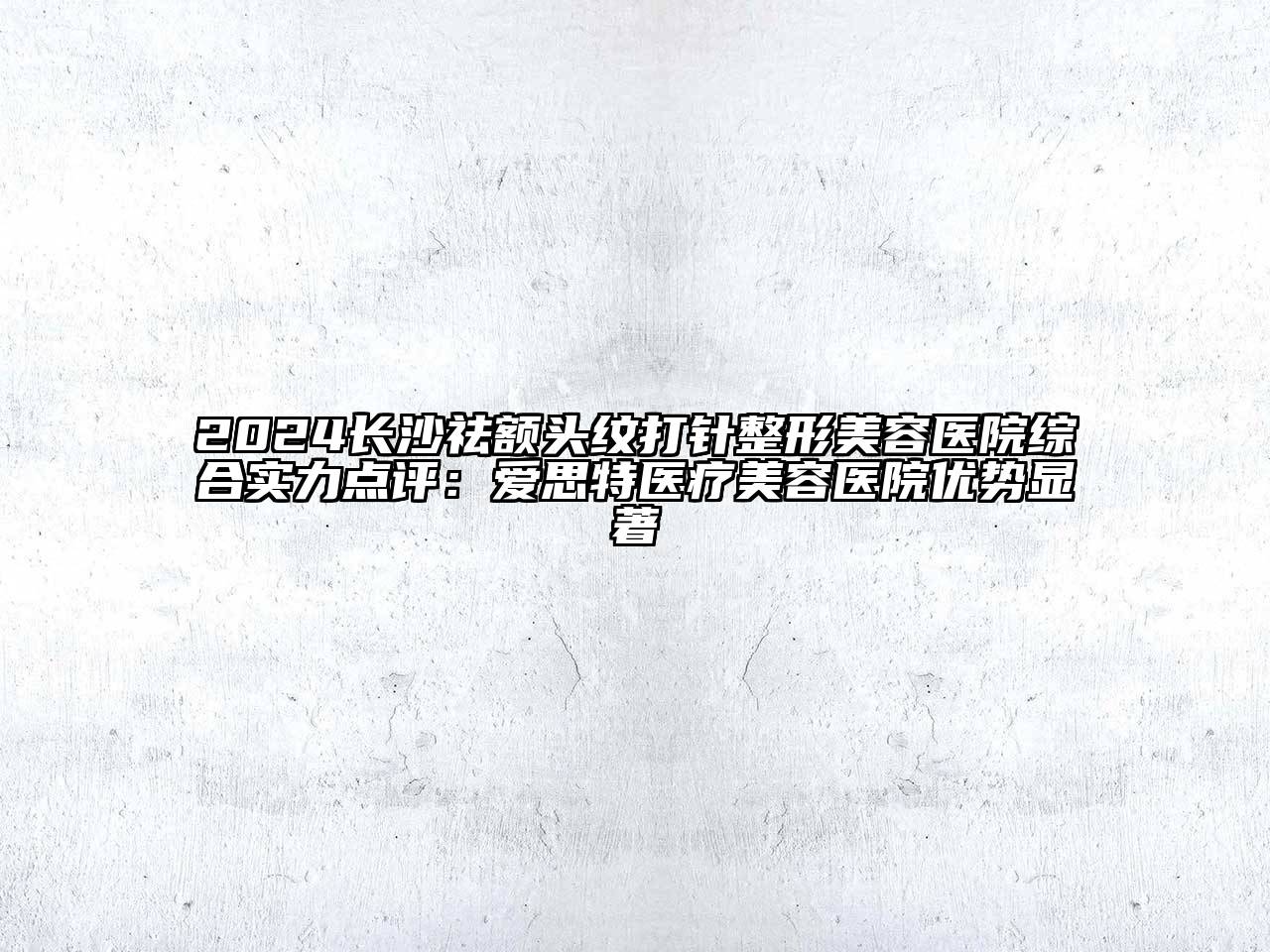 2024长沙祛额头纹打针整形美容医院综合实力点评：爱思特医疗美容医院优势显著