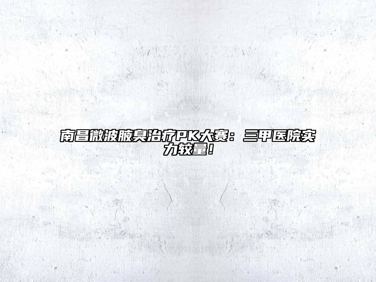 南昌微波腋臭治疗PK大赛：三甲医院实力较量！