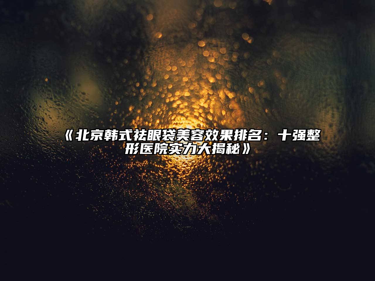 北京韩式祛眼袋美容效果排名：十强整形医院实力大揭秘