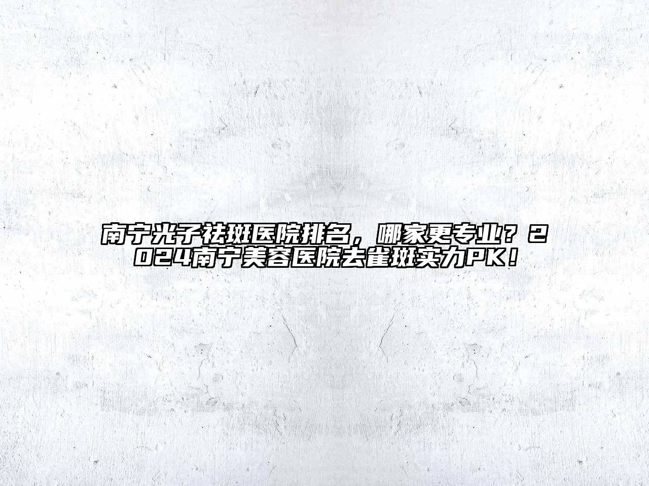 南宁光子祛斑医院排名，哪家更专业？2024南宁美容医院去雀斑实力PK！