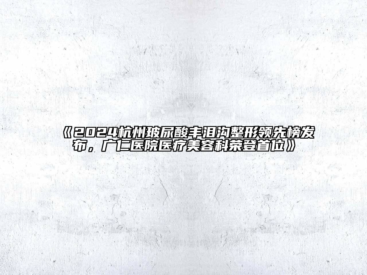 2024杭州玻尿酸丰泪沟整形领先榜发布，广仁医院医疗美容科荣登首位