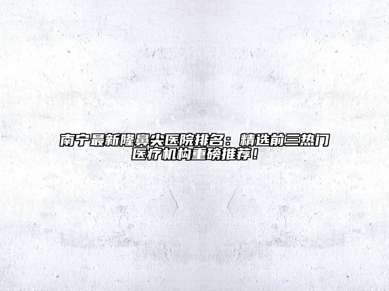 南宁最新隆鼻尖医院排名：精选前三热门医疗机构重磅推荐！