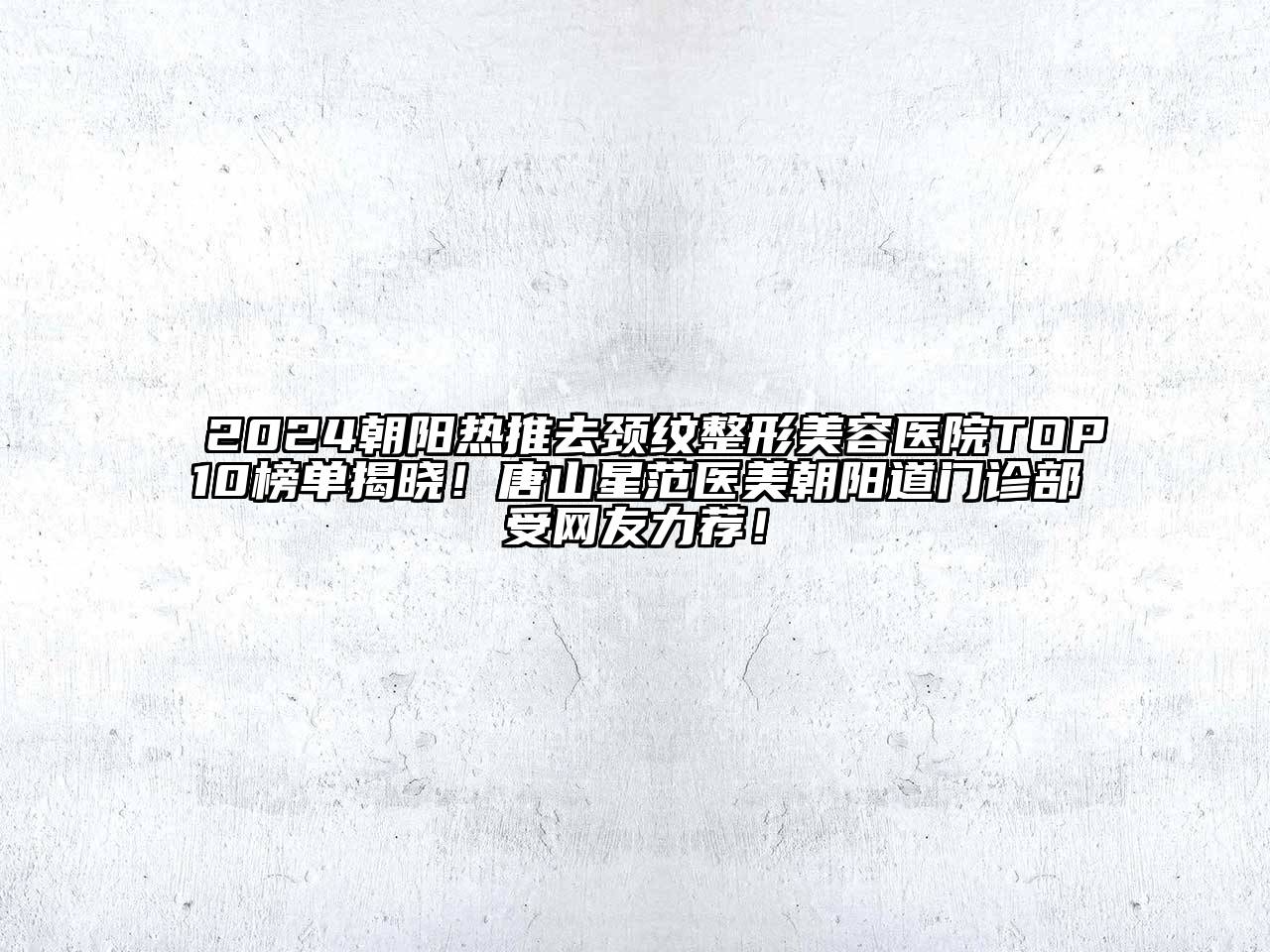 2024朝阳热推去颈纹整形美容医院TOP10榜单揭晓！唐山星范医美朝阳道门诊部受网友力荐！