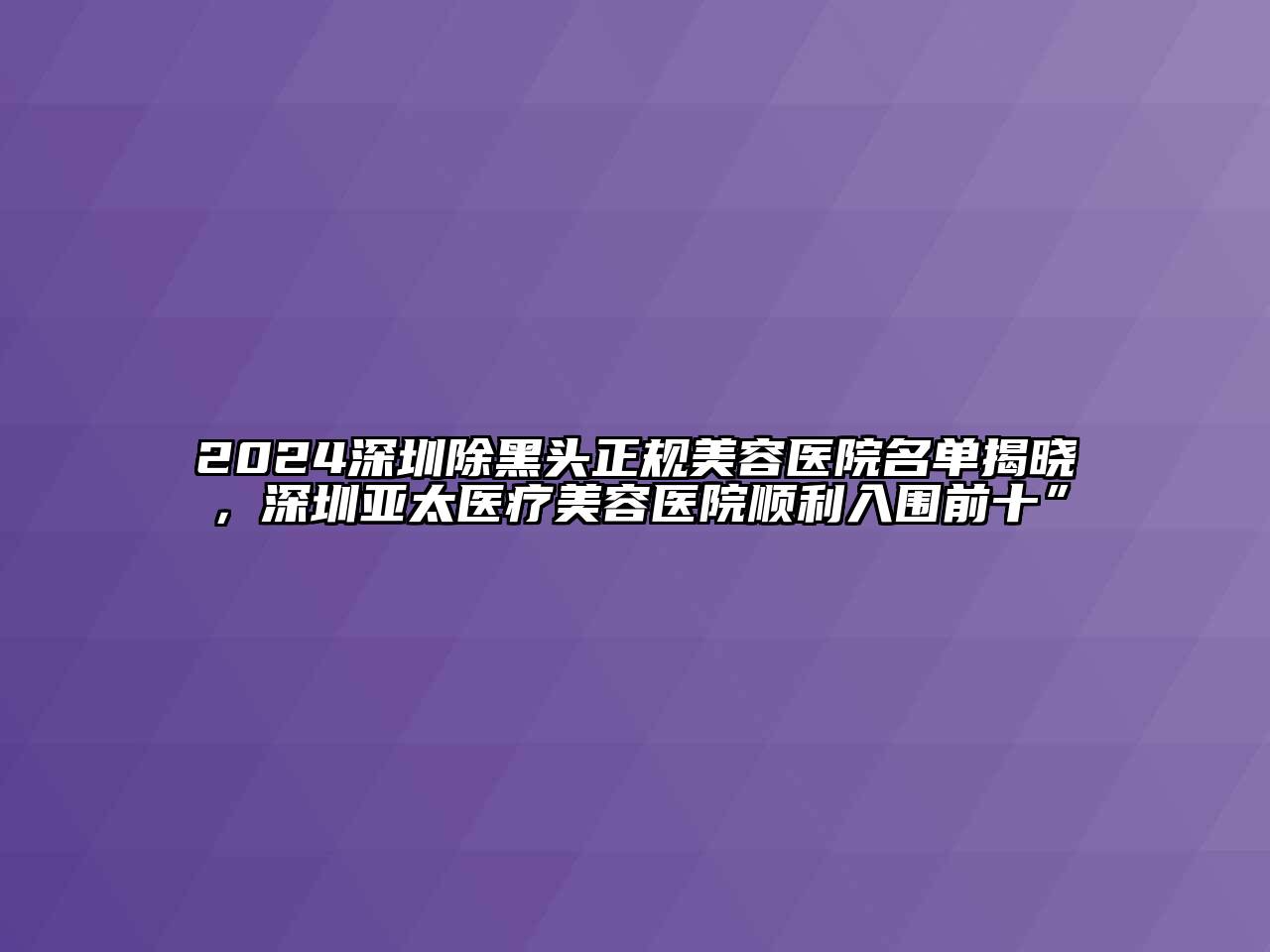 2024深圳除黑头正规美容医院名单揭晓，深圳亚太医疗美容医院顺利入围前十”