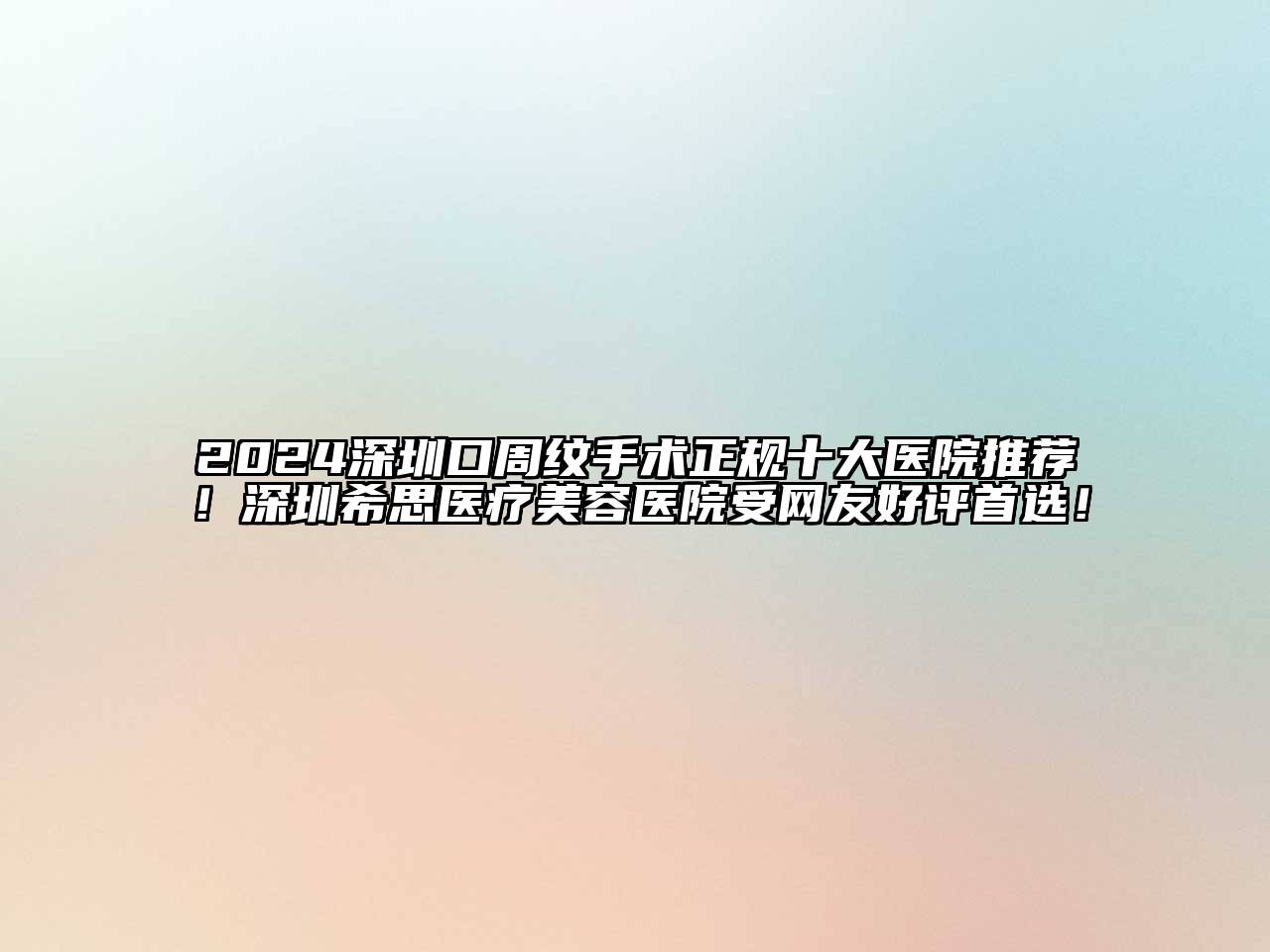 2024深圳口周纹手术正规十大医院推荐！深圳希思医疗美容医院受网友好评首选！