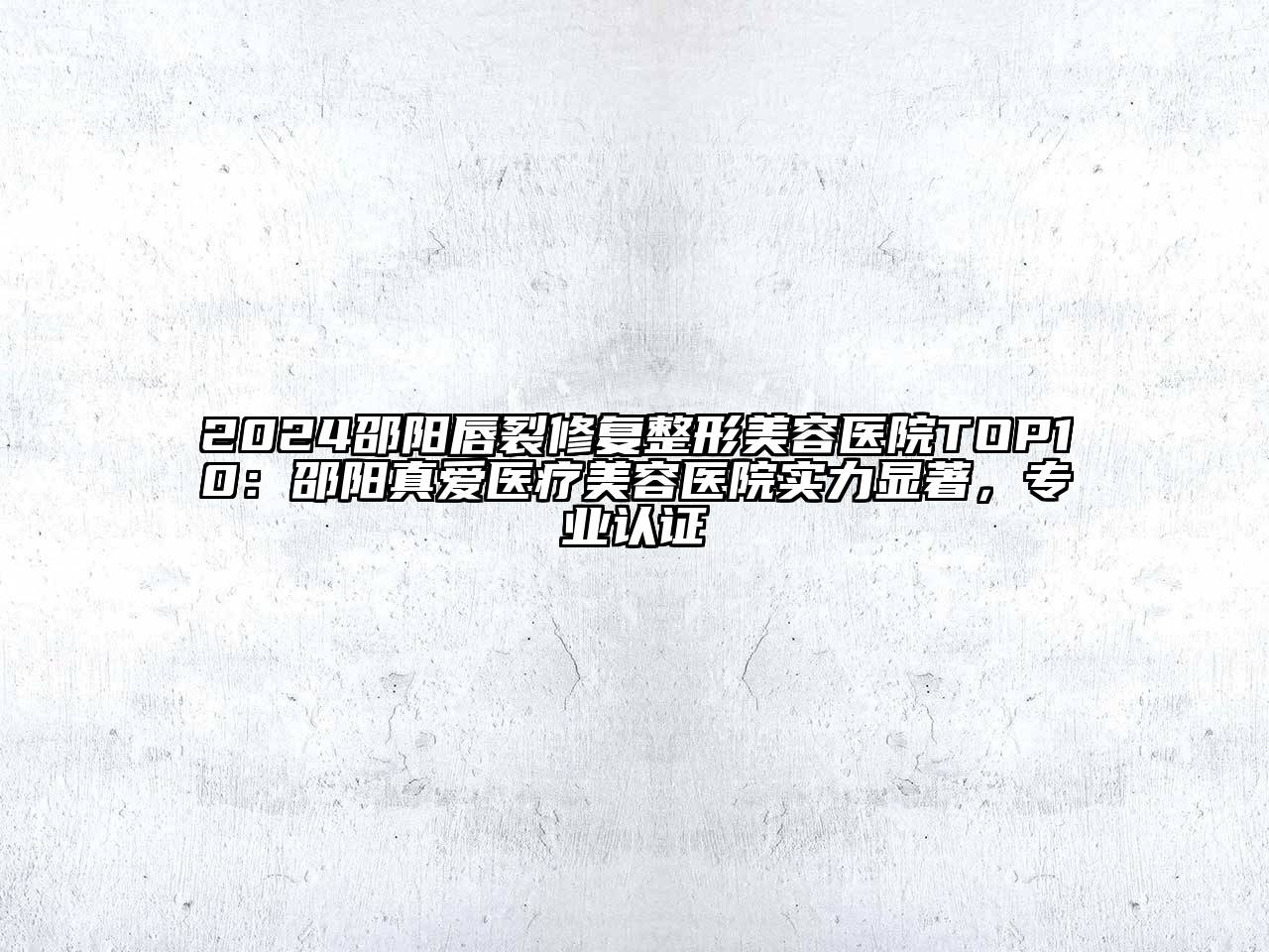2024邵阳唇裂修复整形美容医院TOP10：邵阳真爱医疗美容医院实力显著，专业认证