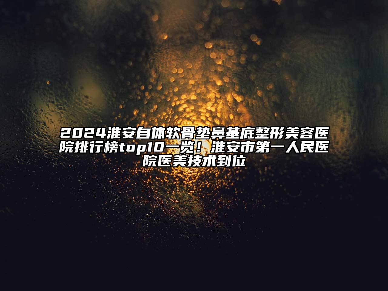 2024淮安自体软骨垫鼻基底整形美容医院排行榜top10一览！淮安市第一人民医院医美技术到位