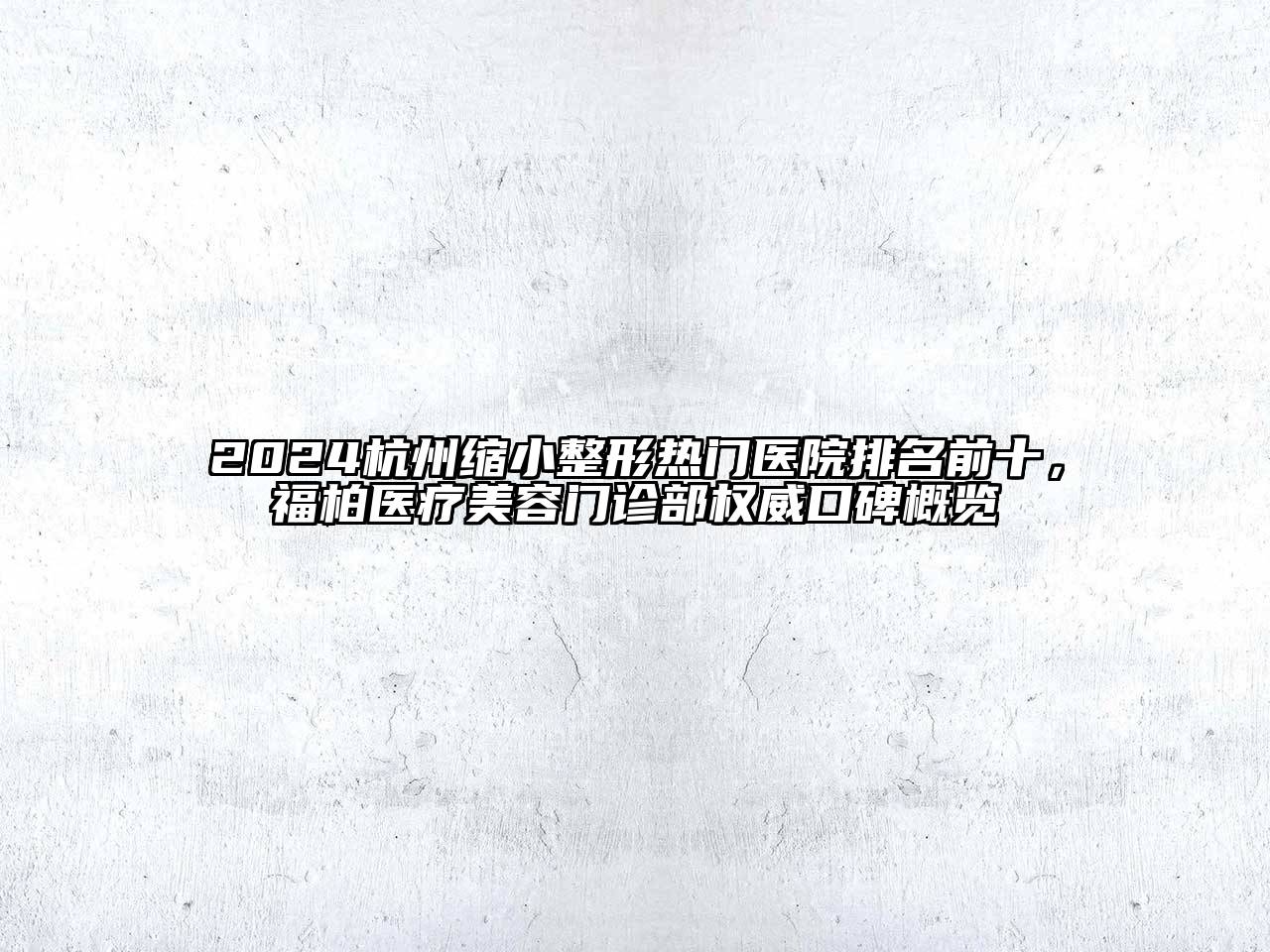 2024杭州缩小整形热门医院排名前十，福柏医疗美容门诊部权威口碑概览