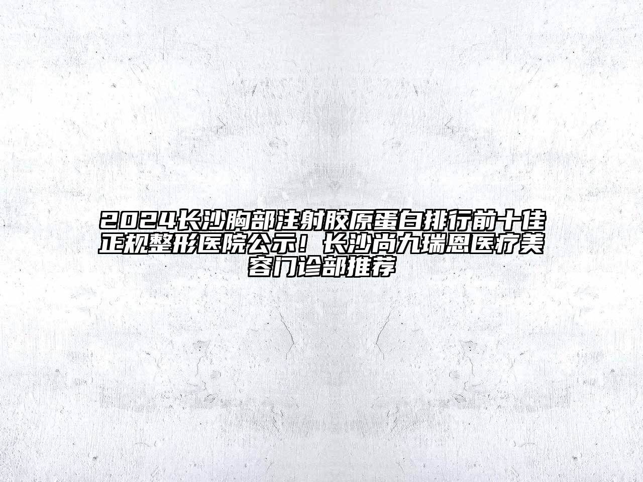 2024长沙胸部注射胶原蛋白排行前十佳正规整形医院公示！长沙尚九瑞恩医疗美容门诊部推荐