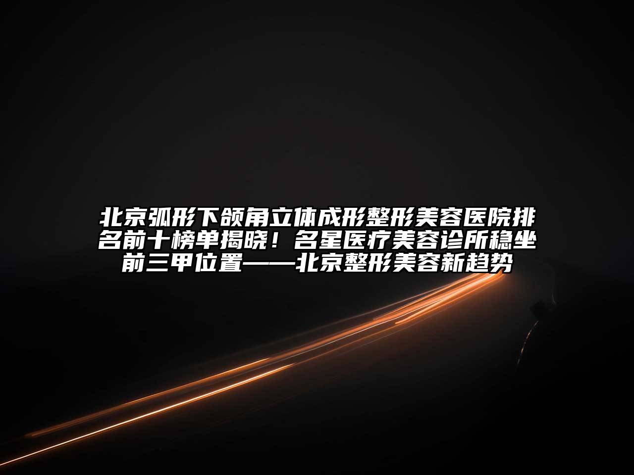 北京弧形下颌角立体成形整形美容医院排名前十榜单揭晓！名星医疗美容诊所稳坐前三甲位置——北京整形美容新趋势