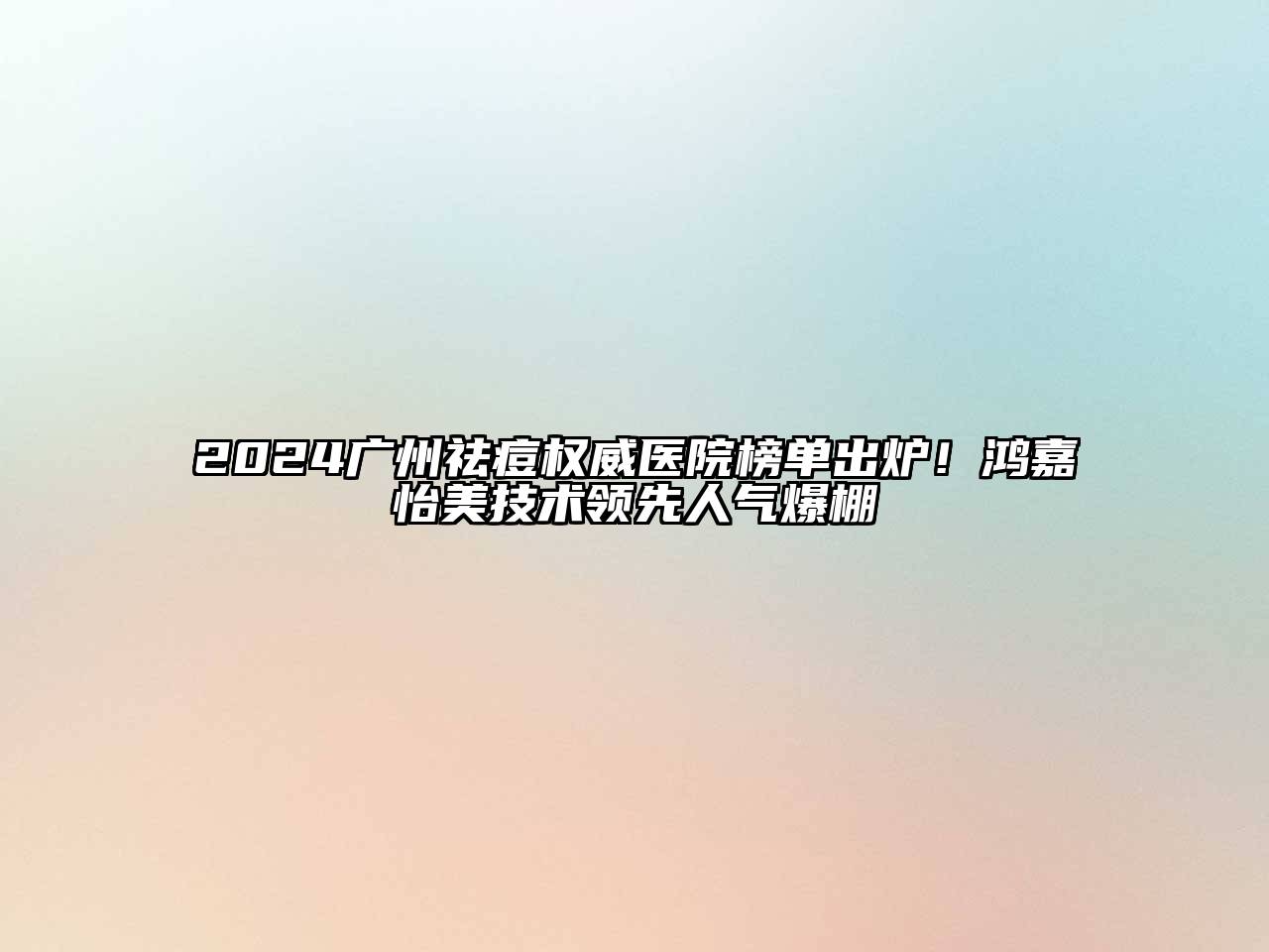 2024广州祛痘权威医院榜单出炉！鸿嘉怡美技术领先人气爆棚