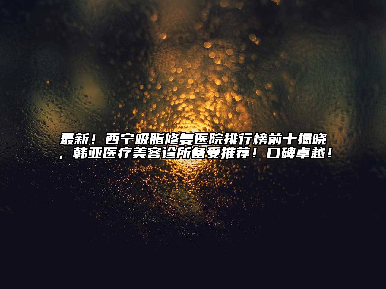 最新！西宁吸脂修复医院排行榜前十揭晓，韩亚医疗美容诊所备受推荐！口碑卓越！