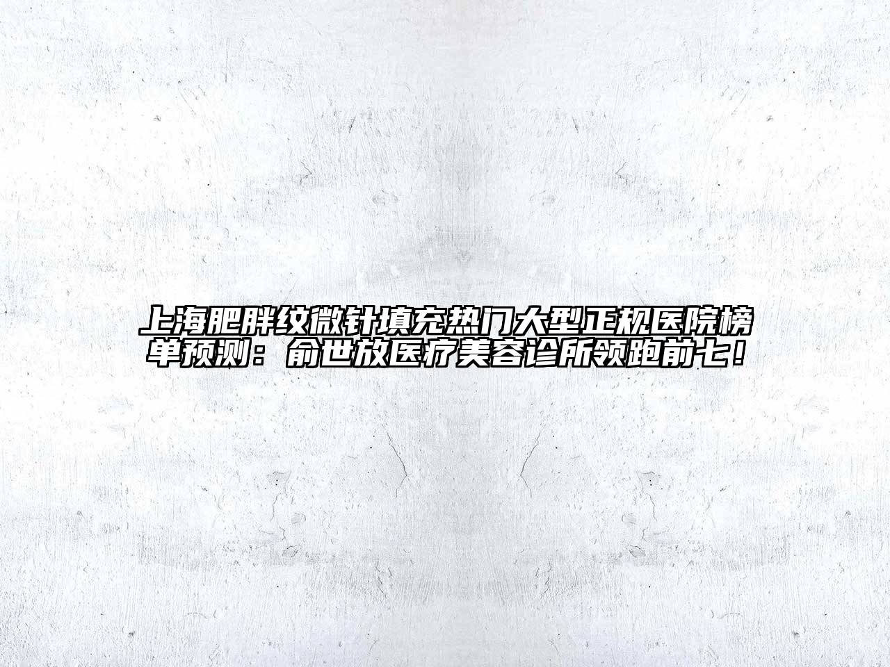 上海肥胖纹微针填充热门大型正规医院榜单预测：俞世放医疗美容诊所领跑前七！